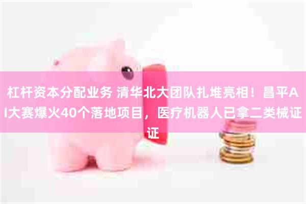 杠杆资本分配业务 清华北大团队扎堆亮相！昌平AI大赛爆火40个落地项目，医疗机器人已拿二类械证