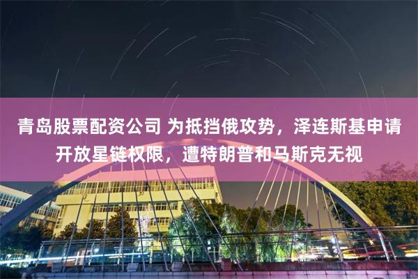 青岛股票配资公司 为抵挡俄攻势，泽连斯基申请开放星链权限，遭特朗普和马斯克无视