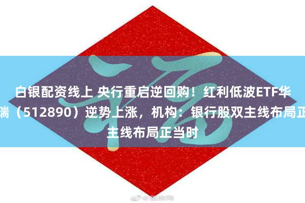 白银配资线上 央行重启逆回购！红利低波ETF华泰柏瑞（512890）逆势上涨，机构：银行股双主线布局正当时