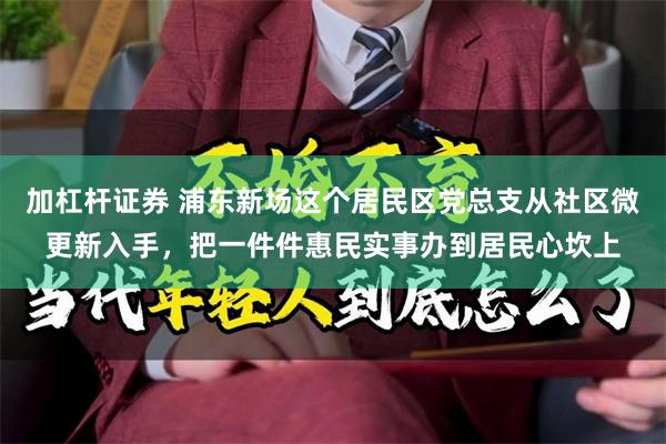 加杠杆证券 浦东新场这个居民区党总支从社区微更新入手，把一件件惠民实事办到居民心坎上