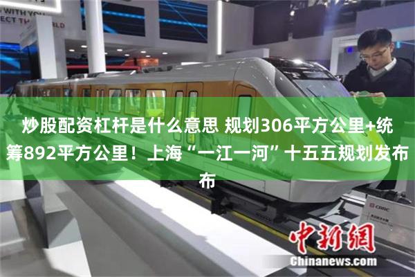 炒股配资杠杆是什么意思 规划306平方公里+统筹892平方公里！上海“一江一河”十五五规划发布