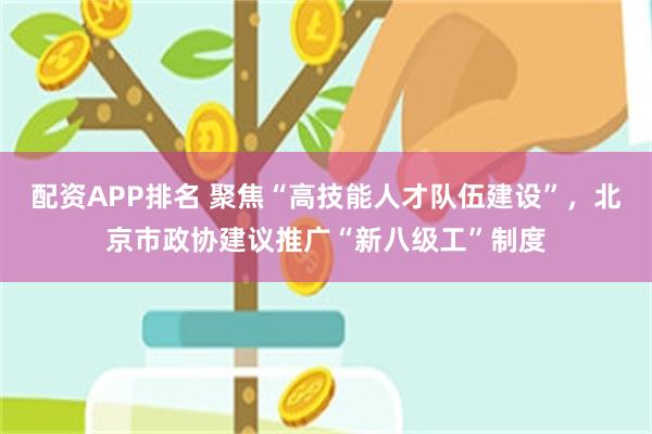 配资APP排名 聚焦“高技能人才队伍建设”，北京市政协建议推广“新八级工”制度