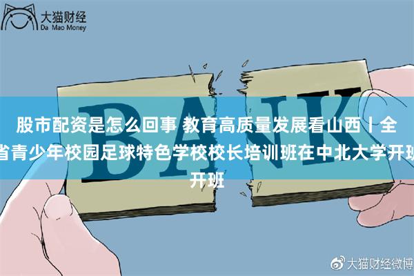 股市配资是怎么回事 教育高质量发展看山西丨全省青少年校园足球特色学校校长培训班在中北大学开班
