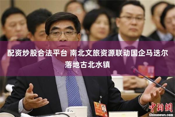 配资炒股合法平台 南北文旅资源联动国企马迭尔落地古北水镇