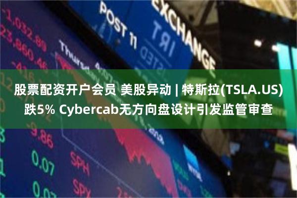 股票配资开户会员 美股异动 | 特斯拉(TSLA.US)跌5% Cybercab无方向盘设计引发监管审查