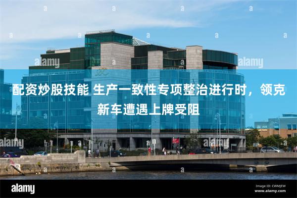 配资炒股技能 生产一致性专项整治进行时，领克新车遭遇上牌受阻