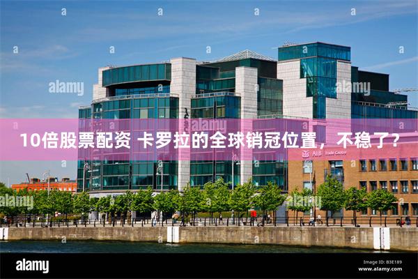 10倍股票配资 卡罗拉的全球销冠位置,不稳了?