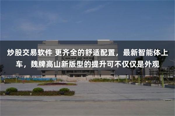 炒股交易软件 更齐全的舒适配置，最新智能体上车，魏牌高山新版型的提升可不仅仅是外观