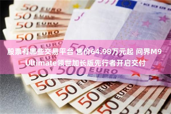 股票有哪些交易平台 售价64.98万元起 问界M9 Ultimate领世加长版先行者开启交付