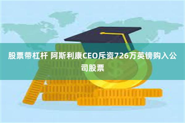 股票带杠杆 阿斯利康CEO斥资726万英镑购入公司股票
