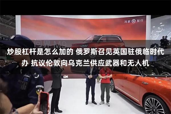 炒股杠杆是怎么加的 俄罗斯召见英国驻俄临时代办 抗议伦敦向乌克兰供应武器和无人机
