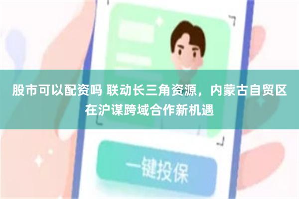 股市可以配资吗 联动长三角资源，内蒙古自贸区在沪谋跨域合作新机遇