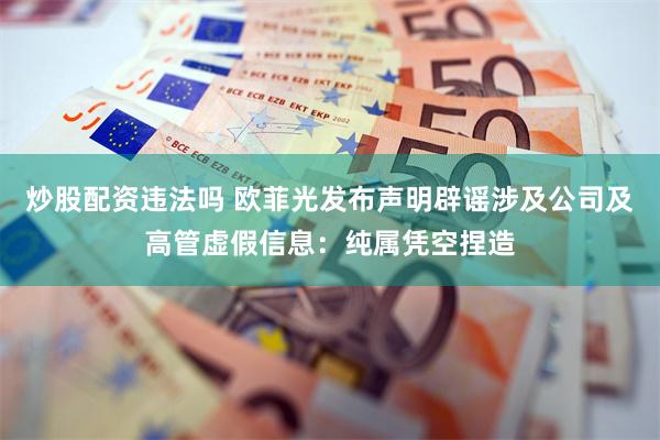 炒股配资违法吗 欧菲光发布声明辟谣涉及公司及高管虚假信息:纯属凭空捏造