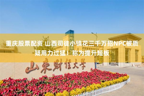重庆股票配资 山西司徒小镇花三千万招NPC被质疑用力过猛！称为提升短板