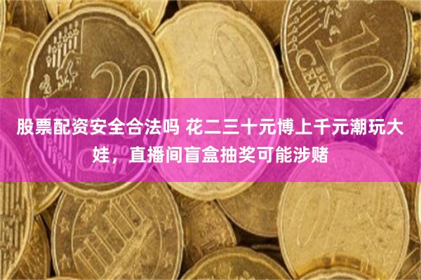 股票配资安全合法吗 花二三十元博上千元潮玩大娃，直播间盲盒抽奖可能涉赌