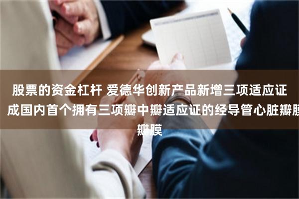 股票的资金杠杆 爱德华创新产品新增三项适应证，成国内首个拥有三项瓣中瓣适应证的经导管心脏瓣膜