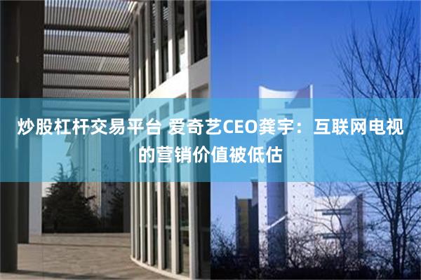 炒股杠杆交易平台 爱奇艺CEO龚宇：互联网电视的营销价值被低估