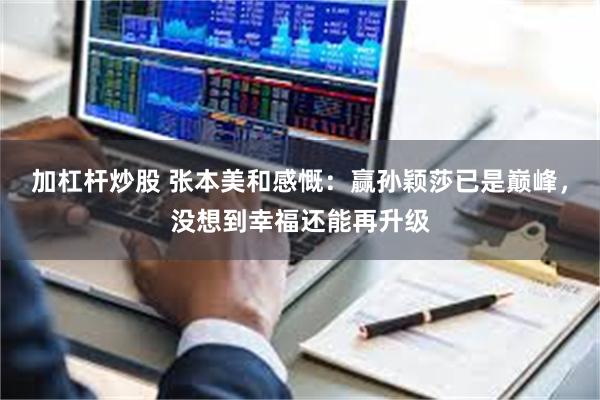 加杠杆炒股 张本美和感慨：赢孙颖莎已是巅峰，没想到幸福还能再升级