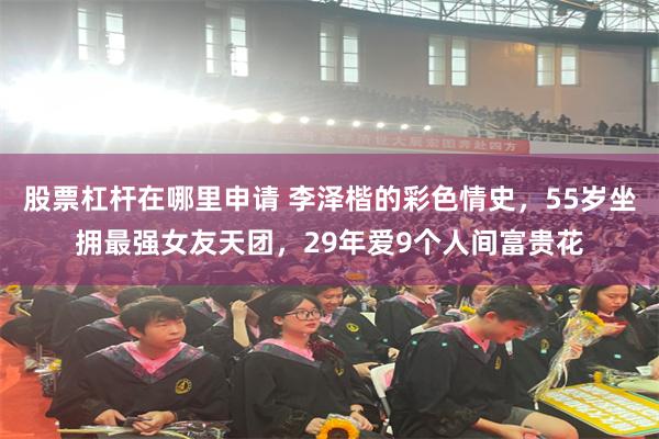 股票杠杆在哪里申请 李泽楷的彩色情史，55岁坐拥最强女友天团，29年爱9个人间富贵花