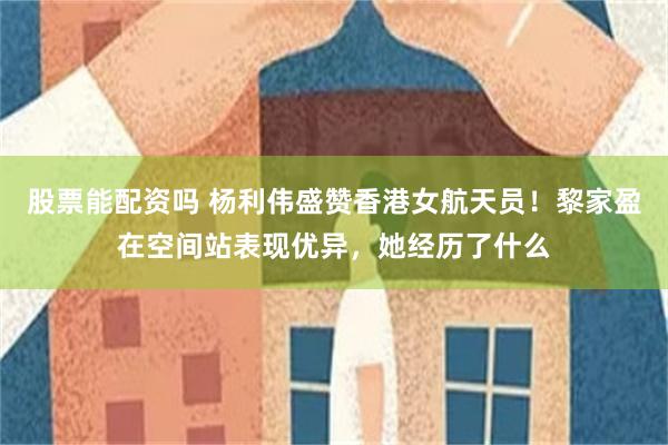 股票能配资吗 杨利伟盛赞香港女航天员！黎家盈在空间站表现优异，她经历了什么