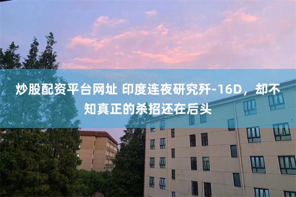 炒股配资平台网址 印度连夜研究歼-16D，却不知真正的杀招还在后头