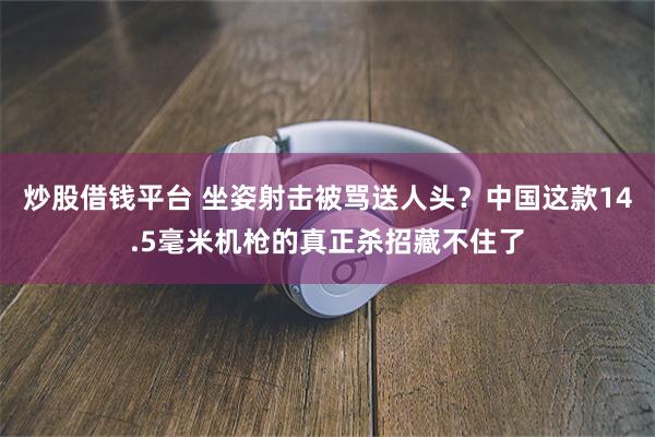 炒股借钱平台 坐姿射击被骂送人头？中国这款14.5毫米机枪的真正杀招藏不住了