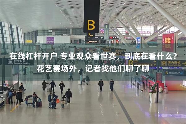 在线杠杆开户 专业观众看世赛，到底在看什么？花艺赛场外，记者找他们聊了聊