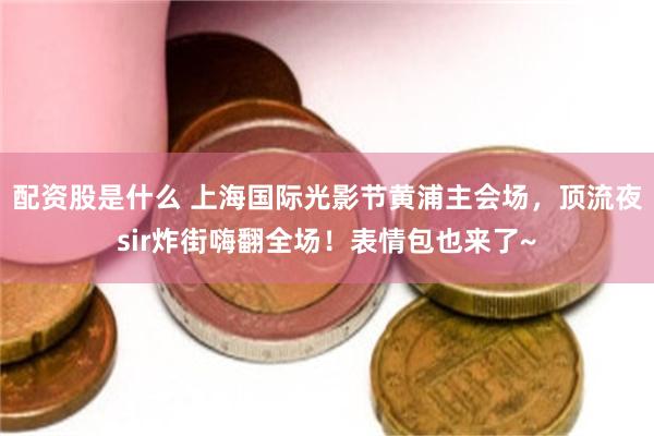 配资股是什么 上海国际光影节黄浦主会场，顶流夜sir炸街嗨翻全场！表情包也来了~
