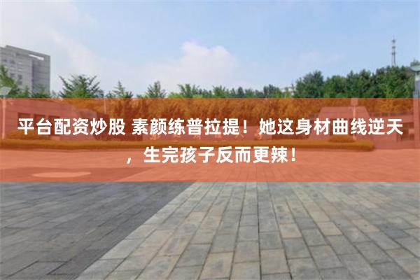 平台配资炒股 素颜练普拉提！她这身材曲线逆天，生完孩子反而更辣！