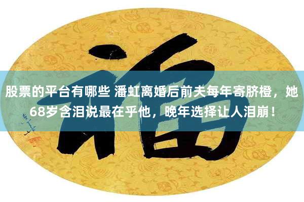 股票的平台有哪些 潘虹离婚后前夫每年寄脐橙，她68岁含泪说最在乎他，晚年选择让人泪崩！
