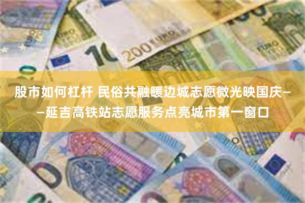 股市如何杠杆 民俗共融暖边城志愿微光映国庆——延吉高铁站志愿服务点亮城市第一窗口