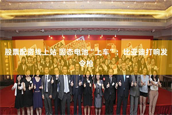 股票配资线上站 固态电池“上车”：比亚迪打响发令枪
