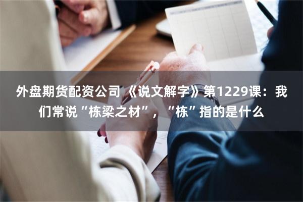 外盘期货配资公司 《说文解字》第1229课:我们常说“栋梁之材”,“栋”指的是什么