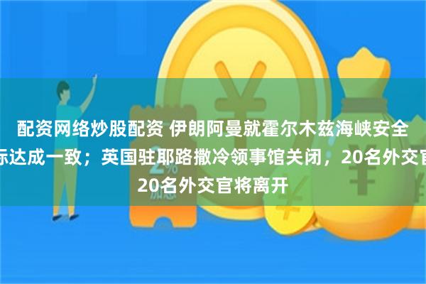 配资网络炒股配资 伊朗阿曼就霍尔木兹海峡安全通道坐标达成一致；英国驻耶路撒冷领事馆关闭，20名外交官将离开