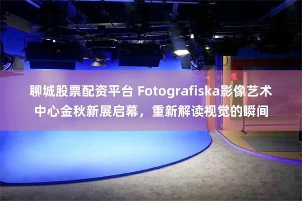 聊城股票配资平台 Fotografiska影像艺术中心金秋新展启幕，重新解读视觉的瞬间