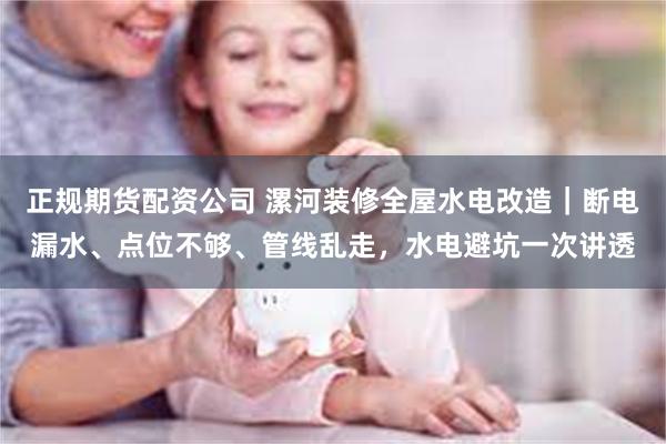 正规期货配资公司 漯河装修全屋水电改造｜断电漏水、点位不够、管线乱走，水电避坑一次讲透