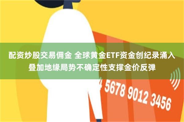 配资炒股交易佣金 全球黄金ETF资金创纪录涌入叠加地缘局势不确定性支撑金价反弹