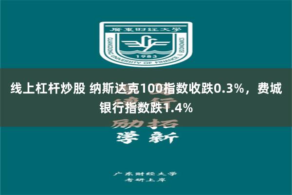 线上杠杆炒股 纳斯达克100指数收跌0.3%，费城银行指数跌1.4%