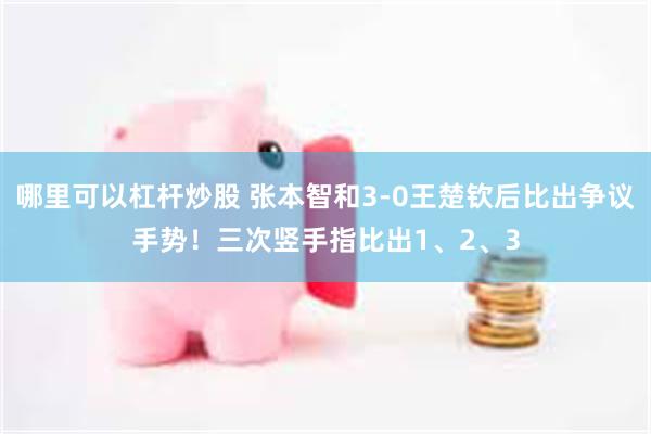 哪里可以杠杆炒股 张本智和3-0王楚钦后比出争议手势！三次竖手指比出1、2、3