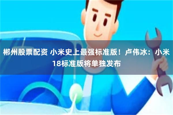 郴州股票配资 小米史上最强标准版！卢伟冰：小米18标准版将单独发布