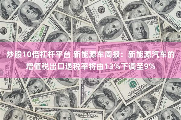 炒股10倍杠杆平台 新能源车周报：新能源汽车的增值税出口退税率将由13%下调至9%