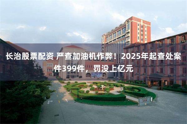 长治股票配资 严查加油机作弊！2025年起查处案件399件，罚没上亿元