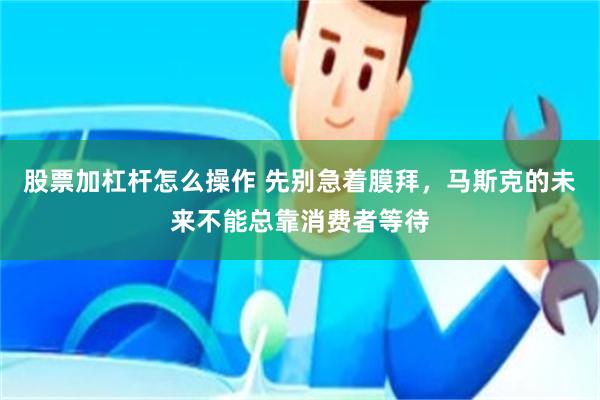 股票加杠杆怎么操作 先别急着膜拜，马斯克的未来不能总靠消费者等待