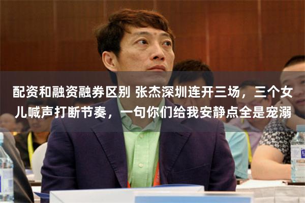 配资和融资融券区别 张杰深圳连开三场，三个女儿喊声打断节奏，一句你们给我安静点全是宠溺