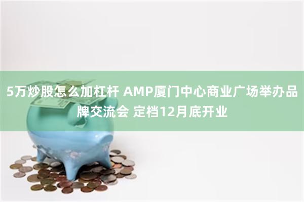 5万炒股怎么加杠杆 AMP厦门中心商业广场举办品牌交流会 定档12月底开业