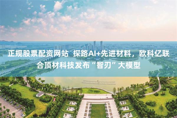 正规股票配资网站  探路AI+先进材料，欧科亿联合顶材科技发布“智刃”大模型